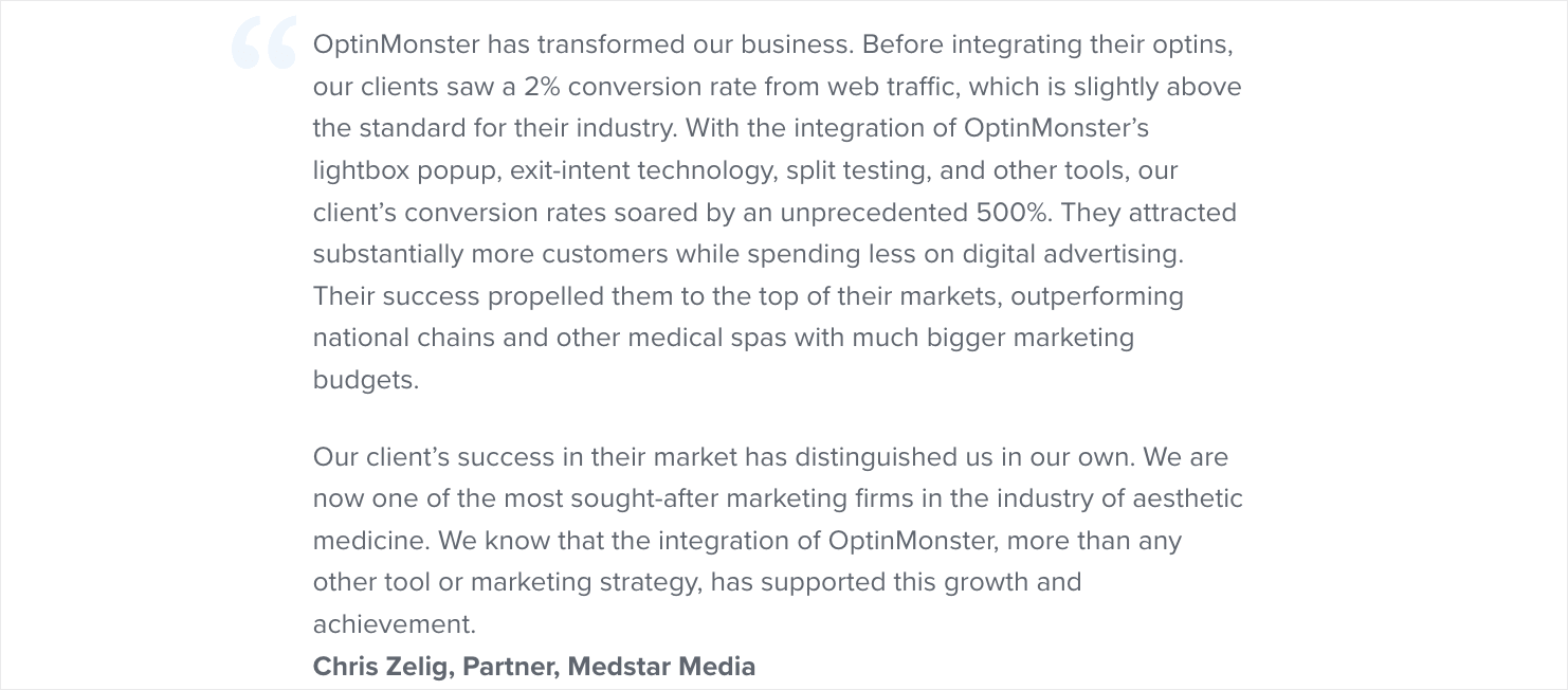 Screenshot that reads: "OptinMonster has transformed our business. Before integrating their optins, our clients saw a 2% conversion rate from web traffic, which is slightly above the standard for their industry. With the integration of OptinMonster’s lightbox popup, exit-intent technology, split testing, and other tools, our client’s conversion rates soared by an unprecedented 500%. They attracted substantially more customers while spending less on digital advertising. Their success propelled them to the top of their markets, outperforming national chains and other medical spas with much bigger marketing budgets. Our client’s success in their market has distinguished us in our own. We are now one of the most sought-after marketing firms in the industry of aesthetic medicine. We know that the integration of OptinMonster, more than any other tool or marketing strategy, has supported this growth and achievement. -- Chris Zelig, Partner, Medstar Media"